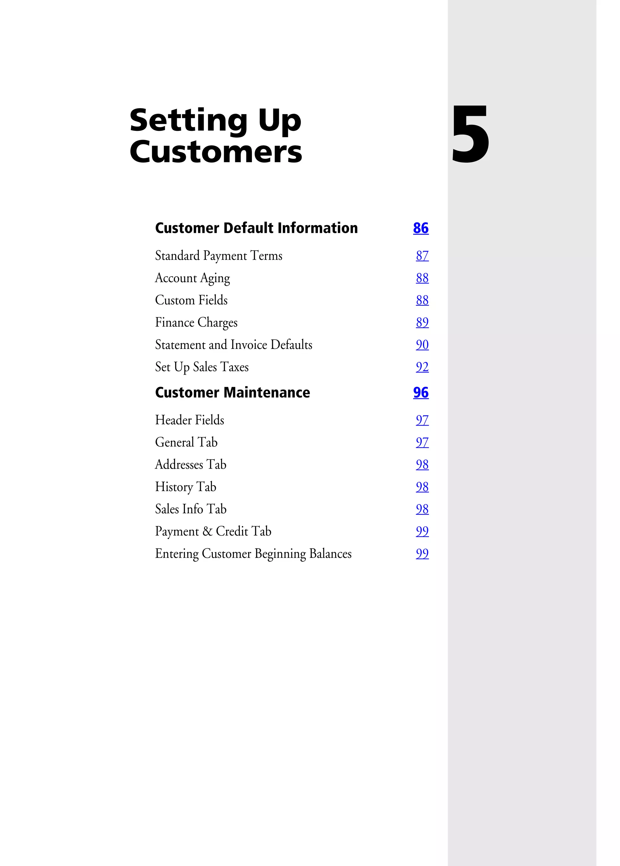 5Setting Up
Customers
Customer Default Information 86
Standard Payment Terms 87
Account Aging 88
Custom Fields 88
Finance Charges 89
Statement and Invoice Defaults 90
Set Up Sales Taxes 92
Customer Maintenance 96
Header Fields 97
General Tab 97
Addresses Tab 98
History Tab 98
Sales Info Tab 98
Payment & Credit Tab 99
Entering Customer Beginning Balances 99
 