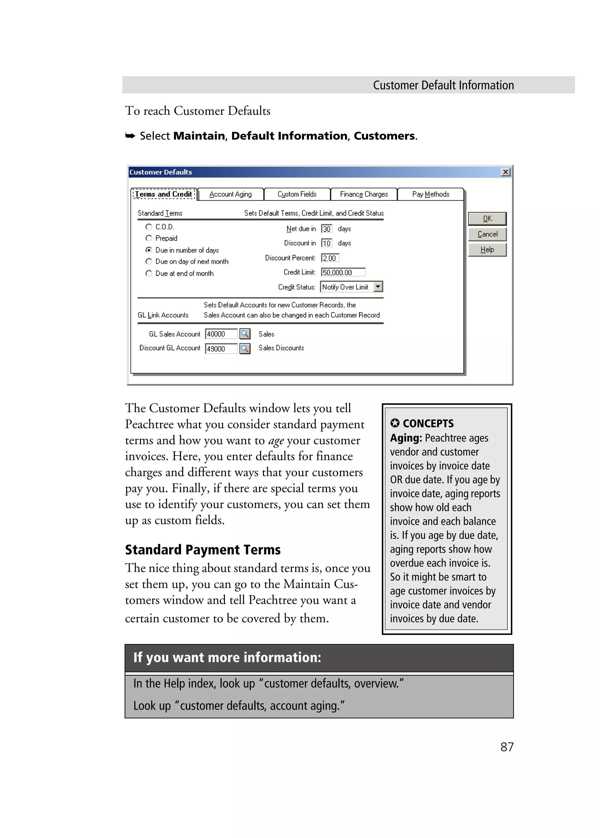 Customer Default Information
87
To reach Customer Defaults
➥ Select Maintain, Default Information, Customers.
The Customer Defaults window lets you tell
Peachtree what you consider standard payment
terms and how you want to age your customer
invoices. Here, you enter defaults for finance
charges and different ways that your customers
pay you. Finally, if there are special terms you
use to identify your customers, you can set them
up as custom fields.
Standard Payment Terms
The nice thing about standard terms is, once you
set them up, you can go to the Maintain Cus-
tomers window and tell Peachtree you want a
certain customer to be covered by them.
If you want more information:
In the Help index, look up “customer defaults, overview.”
Look up “customer defaults, account aging.”
✪ CONCEPTS
Aging: Peachtree ages
vendor and customer
invoices by invoice date
OR due date. If you age by
invoice date, aging reports
show how old each
invoice and each balance
is. If you age by due date,
aging reports show how
overdue each invoice is.
So it might be smart to
age customer invoices by
invoice date and vendor
invoices by due date.
 