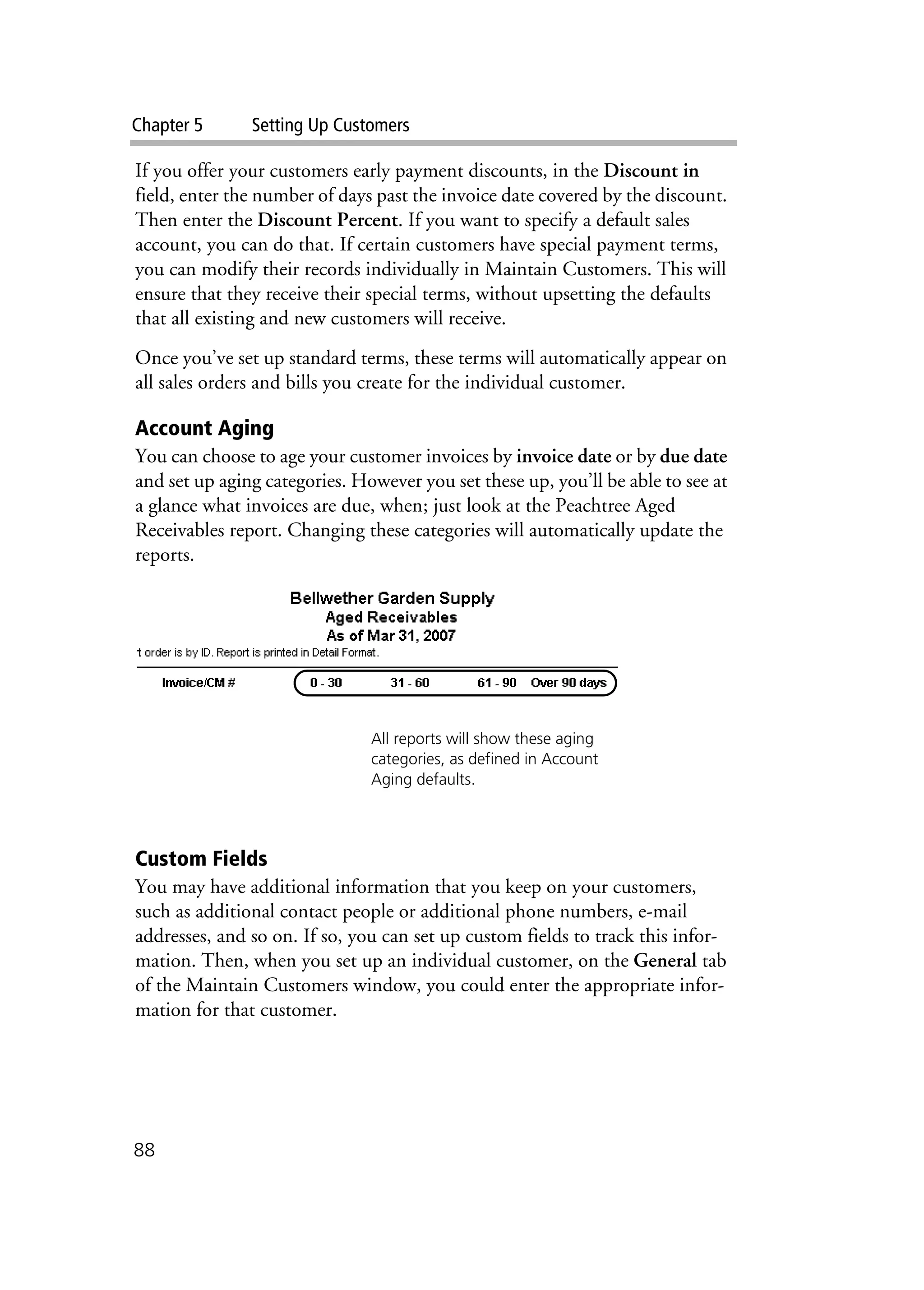 Chapter 5 Setting Up Customers
88
If you offer your customers early payment discounts, in the Discount in
field, enter the number of days past the invoice date covered by the discount.
Then enter the Discount Percent. If you want to specify a default sales
account, you can do that. If certain customers have special payment terms,
you can modify their records individually in Maintain Customers. This will
ensure that they receive their special terms, without upsetting the defaults
that all existing and new customers will receive.
Once you’ve set up standard terms, these terms will automatically appear on
all sales orders and bills you create for the individual customer.
Account Aging
You can choose to age your customer invoices by invoice date or by due date
and set up aging categories. However you set these up, you’ll be able to see at
a glance what invoices are due, when; just look at the Peachtree Aged
Receivables report. Changing these categories will automatically update the
reports.
Custom Fields
You may have additional information that you keep on your customers,
such as additional contact people or additional phone numbers, e-mail
addresses, and so on. If so, you can set up custom fields to track this infor-
mation. Then, when you set up an individual customer, on the General tab
of the Maintain Customers window, you could enter the appropriate infor-
mation for that customer.
All reports will show these aging
categories, as defined in Account
Aging defaults.
 