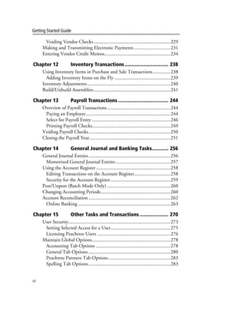 vi
Getting Started Guide
Voiding Vendor Checks..............................................................229
Making and Transmitting Electronic Payments .............................231
Entering Vendor Credit Memos.....................................................234
Chapter 12 Inventory Transactions ................................ 238
Using Inventory Items in Purchase and Sale Transactions..............238
Adding Inventory Items on the Fly .............................................239
Inventory Adjustments...................................................................240
Build/Unbuild Assemblies..............................................................241
Chapter 13 Payroll Transactions ..................................... 244
Overview of Payroll Transactions...................................................244
Paying an Employee....................................................................244
Select for Payroll Entry ...............................................................246
Printing Payroll Checks...............................................................249
Voiding Payroll Checks..................................................................250
Closing the Payroll Year.................................................................251
Chapter 14 General Journal and Banking Tasks............ 256
General Journal Entries..................................................................256
Memorized General Journal Entries ............................................257
Using the Account Register............................................................258
Editing Transactions on the Account Register.............................258
Security for the Account Register ................................................259
Post/Unpost (Batch Mode Only) ...................................................260
Changing Accounting Periods........................................................260
Account Reconciliation..................................................................262
Online Banking ..........................................................................263
Chapter 15 Other Tasks and Transactions ..................... 270
User Security..................................................................................273
Setting Selected Access for a User................................................275
Licensing Peachtree Users ...........................................................276
Maintain Global Options...............................................................278
Accounting Tab Options ............................................................278
General Tab Options ..................................................................280
Peachtree Partners Tab Options..................................................283
Spelling Tab Options..................................................................283
 