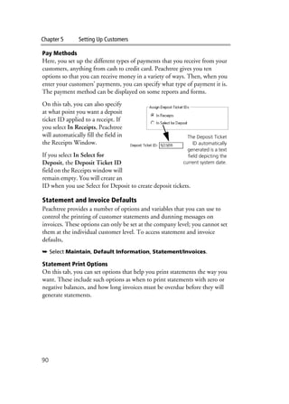 Chapter 5 Setting Up Customers
90
Pay Methods
Here, you set up the different types of payments that you receive from your
customers, anything from cash to credit card. Peachtree gives you ten
options so that you can receive money in a variety of ways. Then, when you
enter your customers’ payments, you can specify what type of payment it is.
The payment method can be displayed on some reports and forms.
On this tab, you can also specify
at what point you want a deposit
ticket ID applied to a receipt. If
you select In Receipts, Peachtree
will automatically fill the field in
the Receipts Window.
If you select In Select for
Deposit, the Deposit Ticket ID
field on the Receipts window will
remain empty. You will create an
ID when you use Select for Deposit to create deposit tickets.
Statement and Invoice Defaults
Peachtree provides a number of options and variables that you can use to
control the printing of customer statements and dunning messages on
invoices. These options can only be set at the company level; you cannot set
them at the individual customer level. To access statement and invoice
defaults,
➥ Select Maintain, Default Information, Statement/Invoices.
Statement Print Options
On this tab, you can set options that help you print statements the way you
want. These include such options as when to print statements with zero or
negative balances, and how long invoices must be overdue before they will
generate statements.
The Deposit Ticket
ID automatically
generated is a text
field depicting the
current system date.
 