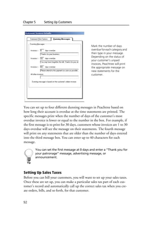 Chapter 5 Setting Up Customers
92
You can set up to four different dunning messages in Peachtree based on
how long their account is overdue at the time statements are printed. The
specific messages print when the number of days of the customer’s most
overdue invoice is lower or equal to the number in the box. For example, if
the first message is to print for 30 days, customers whose invoices are 1 to 30
days overdue will see the message on their statements. The fourth message
will print on any statements that are older than the number of days entered
into the third message box. You can enter up to 40 characters for each
message.
You can set the first message at 0 days and enter a “Thank you for
your patronage” message, advertising message, or
announcement.
Setting Up Sales Taxes
Before you can bill your customers, you will want to set up your sales taxes.
Once these are set up, you can make a particular sales tax part of each cus-
tomer’s record and automatically call up the correct sales tax when you cre-
ate orders, bills, and so forth, for that customer.
Mark the number of days
overdue for each category and
then type in your message.
Depending on the status of
your customer’s unpaid
invoices, Peachtree will print
the appropriate message on
new statements for the
customer.
 