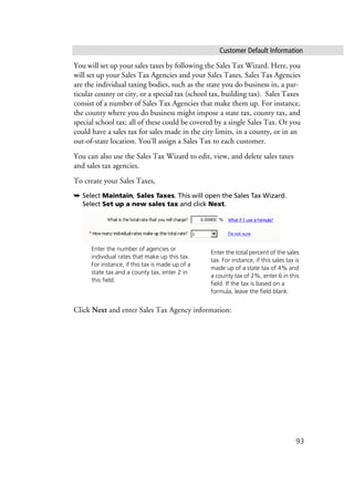 Customer Default Information
93
You will set up your sales taxes by following the Sales Tax Wizard. Here, you
will set up your Sales Tax Agencies and your Sales Taxes. Sales Tax Agencies
are the individual taxing bodies, such as the state you do business in, a par-
ticular county or city, or a special tax (school tax, building tax). Sales Taxes
consist of a number of Sales Tax Agencies that make them up. For instance,
the county where you do business might impose a state tax, county tax, and
special school tax; all of these could be covered by a single Sales Tax. Or you
could have a sales tax for sales made in the city limits, in a county, or in an
out-of-state location. You’ll assign a Sales Tax to each customer.
You can also use the Sales Tax Wizard to edit, view, and delete sales taxes
and sales tax agencies.
To create your Sales Taxes,
➥ Select Maintain, Sales Taxes. This will open the Sales Tax Wizard.
Select Set up a new sales tax and click Next.
Click Next and enter Sales Tax Agency information:
Enter the total percent of the sales
tax. For instance, if this sales tax is
made up of a state tax of 4% and
a county tax of 2%, enter 6 in this
field. If the tax is based on a
formula, leave the field blank.
Enter the number of agencies or
individual rates that make up this tax.
For instance, if this tax is made up of a
state tax and a county tax, enter 2 in
this field.
 