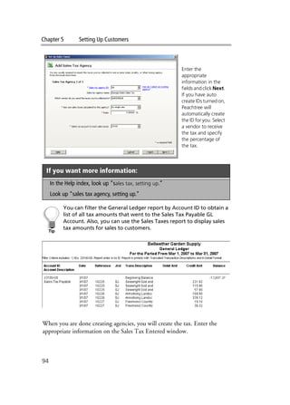 Chapter 5 Setting Up Customers
94
You can filter the General Ledger report by Account ID to obtain a
list of all tax amounts that went to the Sales Tax Payable GL
Account. Also, you can use the Sales Taxes report to display sales
tax amounts for sales to customers.
When you are done creating agencies, you will create the tax. Enter the
appropriate information on the Sales Tax Entered window.
If you want more information:
In the Help index, look up “sales tax, setting up.”
Look up “sales tax agency, setting up.”
Enter the
appropriate
information in the
fields and click Next.
If you have auto
create IDs turned on,
Peachtree will
automatically create
the ID for you. Select
a vendor to receive
the tax and specify
the percentage of
the tax.
 