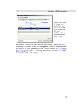 Customer Default Information
95
Incidentally, inventory-item tax types do not affect the sales tax rate. They
affect only if an item is taxable or is exempt from sales taxes. Inventory-item
tax types are set up in the Inventory Item Defaults window; see “Taxes/Ship-
ping” on page 123. When an inventory-item tax type is exempt, no sales tax
is calculated for the item amount.
Enter an ID and name
for the tax. Then,
specify if you pay
sales tax on freight.
When you are done,
click Finish.
Peachtree will save
the information and
create the tax.
 