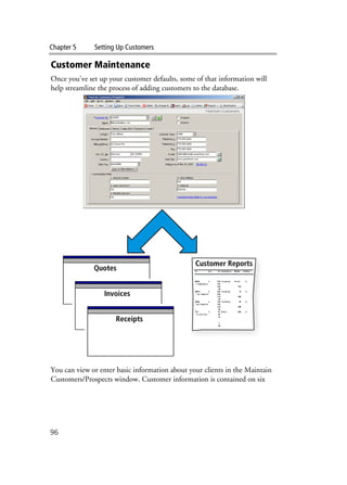 Chapter 5 Setting Up Customers
96
Customer Maintenance
Once you’ve set up your customer defaults, some of that information will
help streamline the process of adding customers to the database.
You can view or enter basic information about your clients in the Maintain
Customers/Prospects window. Customer information is contained on six
Customer Reports
Quotes
Invoices
Receipts
 