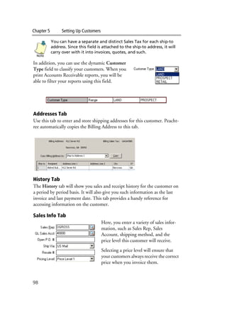 Chapter 5 Setting Up Customers
98
You can have a separate and distinct Sales Tax for each ship-to
address. Since this field is attached to the ship-to address, it will
carry over with it into invoices, quotes, and such.
In addition, you can use the dynamic Customer
Type field to classify your customers. When you
print Accounts Receivable reports, you will be
able to filter your reports using this field.
Addresses Tab
Use this tab to enter and store shipping addresses for this customer. Peacht-
ree automatically copies the Billing Address to this tab.
History Tab
The History tab will show you sales and receipt history for the customer on
a period by period basis. It will also give you such information as the last
invoice and last payment date. This tab provides a handy reference for
accessing information on the customer.
Sales Info Tab
Here, you enter a variety of sales infor-
mation, such as Sales Rep, Sales
Account, shipping method, and the
price level this customer will receive.
Selecting a price level will ensure that
your customers always receive the correct
price when you invoice them.
Note
 