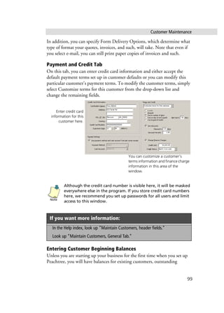 Customer Maintenance
99
In addition, you can specify Form Delivery Options, which determine what
type of format your quotes, invoices, and such, will take. Note that even if
you select e-mail, you can still print paper copies of invoices and such.
Payment and Credit Tab
On this tab, you can enter credit card information and either accept the
default payment terms set up in customer defaults or you can modify this
particular customer’s payment terms. To modify the customer terms, simply
select Customize terms for this customer from the drop-down list and
change the remaining fields.
Although the credit card number is visible here, it will be masked
everywhere else in the program. If you store credit card numbers
here, we recommend you set up passwords for all users and limit
access to this window.
Entering Customer Beginning Balances
Unless you are starting up your business for the first time when you set up
Peachtree, you will have balances for existing customers, outstanding
If you want more information:
In the Help index, look up “Maintain Customers, header fields.”
Look up “Maintain Customers, General Tab.”
Enter credit card
information for this
customer here.
You can customize a customer’s
terms information and finance charge
information in this area of the
window.
Note
 