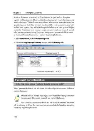 Chapter 5 Setting Up Customers
100
invoices that must be entered so that they can be paid and so that your
reports will be accurate. These outstanding balances are entered as beginning
balance invoices. You will enter abbreviated information on the invoices in a
special place, so that these invoices can be paid by your customers, and will
update your reports, but will not change the balances of your general ledger
accounts. You should have entered a single amount, which represents all unpaid
sales invoices prior to starting Peachtree, into your accounts receivable account
in Maintain Chart of Accounts. To enter beginning balances,
1 Select Maintain, Customers/Prospects.
2 Click the Beginning Balances button on the History tab.
The Customer Balances tab will show you a list of your customers and their
current balances.
These balances will be 0.00 if you have not entered any customer
invoices yet. Otherwise, you will see current balances.
You can select a customer from the list on the Customer Balances
tab by clicking it. Once the customer is selected, click the Invoices for tab to
enter any beginning balances.
If you want more information:
In the Help index, look up “customer defaults, terms and credit.“
Note
 