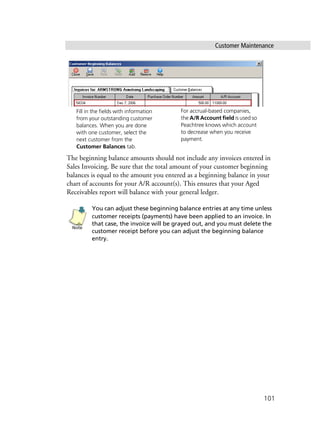 Customer Maintenance
101
The beginning balance amounts should not include any invoices entered in
Sales Invoicing. Be sure that the total amount of your customer beginning
balances is equal to the amount you entered as a beginning balance in your
chart of accounts for your A/R account(s). This ensures that your Aged
Receivables report will balance with your general ledger.
You can adjust these beginning balance entries at any time unless
customer receipts (payments) have been applied to an invoice. In
that case, the invoice will be grayed out, and you must delete the
customer receipt before you can adjust the beginning balance
entry.
Fill in the fields with information
from your outstanding customer
balances. When you are done
with one customer, select the
next customer from the
Customer Balances tab.
For accrual-based companies,
the A/R Account field is used so
Peachtree knows which account
to decrease when you receive
payment.
Note
 