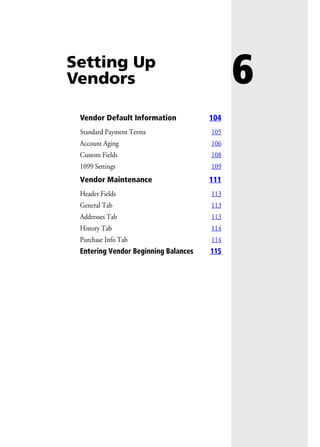 6Setting Up
Vendors
Vendor Default Information 104
Standard Payment Terms 105
Account Aging 106
Custom Fields 108
1099 Settings 109
Vendor Maintenance 111
Header Fields 113
General Tab 113
Addresses Tab 113
History Tab 114
Purchase Info Tab 114
Entering Vendor Beginning Balances 115
 