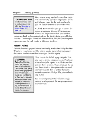 Chapter 6 Setting Up Vendors
106
Once you’ve set up standard terms, these terms
will automatically appear on all purchase orders
and bills you create for the individual vendor;
you can customize terms at the vendor level.
GL Link Accounts: Also, you get to choose the
expense account and discount G/L account you
want to use for purchases from your vendors.
Just use the Look up button to pick from the list of existing general ledger
accounts. The ones you choose will be the defaults, but you can change the
expense account for each vendor in Maintain Vendors.
Account Aging
You can choose to age your vendor invoices by invoice date or by due date.
Whichever you choose, you’ll be able to see at a glance what invoices are
due, when; just look at the Peachtree Aged Payables report.
Next, choose the default aging categories that
you want to appear on aging reports. Peachtree’s
standard setup for reports is as follows: the first
column shows invoices 30 days or under; the sec-
ond shows invoices 60 days or under; the third
shows invoices 90 days or under; the fourth
shows invoices over 90 days. The column head-
ings match.
You can change any of these column designa-
tions or headings to suit the way your company
tracks invoices.
✪ Want to learn more
about vendor tasks such
as purchase orders and
bills? See “Overview of
Vendor Tasks” on
page 214.
✪ CONCEPTS
Aging: Peachtree ages
vendor and customer
invoices by invoice date
OR due date. If you age by
invoice date, aging reports
show how old each
invoice and each balance
is. If you age by due date,
aging reports show how
overdue each invoice is.
So it might be smart to
age customer invoices by
invoice date and vendor
invoices by due date.
 