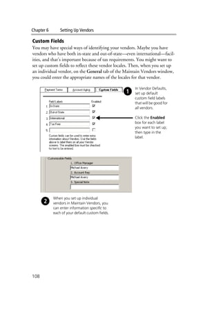 Chapter 6 Setting Up Vendors
108
Custom Fields
You may have special ways of identifying your vendors. Maybe you have
vendors who have both in-state and out-of-state—even international—facil-
ities, and that’s important because of tax requirements. You might want to
set up custom fields to reflect these vendor locales. Then, when you set up
an individual vendor, on the General tab of the Maintain Vendors window,
you could enter the appropriate names of the locales for that vendor.
In Vendor Defaults,
set up default
custom field labels
that will be good for
all vendors.
Click the Enabled
box for each label
you want to set up;
then type in the
label.
When you set up individual
vendors in Maintain Vendors, you
can enter information specific to
each of your default custom fields.
 