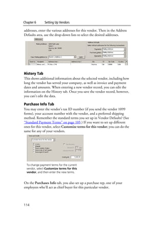 Chapter 6 Setting Up Vendors
114
addresses, enter the various addresses for this vendor. Then in the Address
Defaults area, use the drop-down lists to select the desired addresses.
History Tab
This shows additional information about the selected vendor, including how
long the vendor has served your company, as well as invoice and payment
dates and amounts. When entering a new vendor record, you can edit the
information on the History tab. Once you save the vendor record, however,
you can’t edit the data.
Purchase Info Tab
You may enter the vendor’s tax ID number (if you send the vendor 1099
forms), your account number with the vendor, and a preferred shipping
method. Remember the standard terms you set up in Vendor Defaults? (See
“Standard Payment Terms” on page 105.) If you want to set up different
ones for this vendor, select Customize terms for this vendor; you can do the
same for any of your vendors.
On the Purchases Info tab, you also set up a purchase rep, one of your
employees who’ll act as chief buyer for this particular vendor.
To change payment terms for the current
vendor, select Customize terms for this
vendor, and then enter the new terms.
 