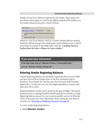 Entering Vendor Beginning Balances
115
Finally, you set Form Delivery Options for the vendor. These options let
you choose either paper or e-mail as the default method of form delivery to
the vendor whenever you print a batch of forms.
However, even if you choose e-mail as a vendor’s default delivery method,
Peachtree still lets you give the vendor paper copies whenever you e-mail or
print forms in a batch. In the Help index, look up “e-mailing, forms in
batches from the Select a Report or Form window.”
Entering Vendor Beginning Balances
Vendor beginning balances are essentially unpaid purchase invoices (bills)
you have received from vendors prior to the first transaction date in
Peachtree. For example, let’s say that your first fiscal year with Peachtree
begins July 1. In this case, you can enter beginning balance invoices with
dates June 30 or earlier.
Beginning balance invoices aren’t posted to the general ledger. All unpaid
purchases prior to starting Peachtree should typically be entered as a single
beginning balance amount for your accounts payable account in Maintain
Chart of Accounts. For more information about setting up your chart of
accounts, see “Entering or Modifying Accounts” on page 76.
To enter vendor beginning balances,
1 Select Maintain, Vendors.
If you want more information:
In the Help index, look up “Maintain Vendors, Customizable Fields.”
Look up “Maintain Vendors, History tab.”
 