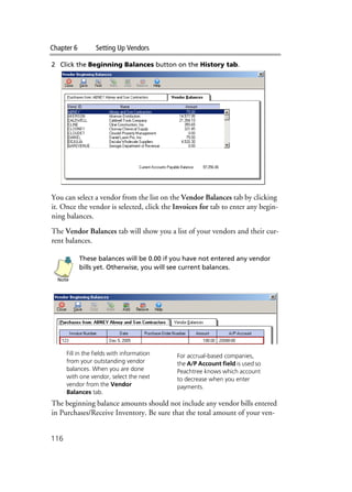 Chapter 6 Setting Up Vendors
116
2 Click the Beginning Balances button on the History tab.
You can select a vendor from the list on the Vendor Balances tab by clicking
it. Once the vendor is selected, click the Invoices for tab to enter any begin-
ning balances.
The Vendor Balances tab will show you a list of your vendors and their cur-
rent balances.
These balances will be 0.00 if you have not entered any vendor
bills yet. Otherwise, you will see current balances.
The beginning balance amounts should not include any vendor bills entered
in Purchases/Receive Inventory. Be sure that the total amount of your ven-
Note
Fill in the fields with information
from your outstanding vendor
balances. When you are done
with one vendor, select the next
vendor from the Vendor
Balances tab.
For accrual-based companies,
the A/P Account field is used so
Peachtree knows which account
to decrease when you enter
payments.
 