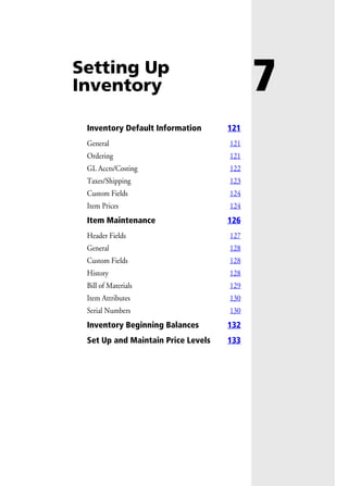 7Setting Up
Inventory
Inventory Default Information 121
General 121
Ordering 121
GL Accts/Costing 122
Taxes/Shipping 123
Custom Fields 124
Item Prices 124
Item Maintenance 126
Header Fields 127
General 128
Custom Fields 128
History 128
Bill of Materials 129
Item Attributes 130
Serial Numbers 130
Inventory Beginning Balances 132
Set Up and Maintain Price Levels 133
 
