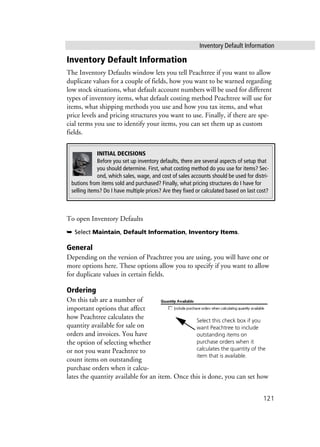 Inventory Default Information
121
Inventory Default Information
The Inventory Defaults window lets you tell Peachtree if you want to allow
duplicate values for a couple of fields, how you want to be warned regarding
low stock situations, what default account numbers will be used for different
types of inventory items, what default costing method Peachtree will use for
items, what shipping methods you use and how you tax items, and what
price levels and pricing structures you want to use. Finally, if there are spe-
cial terms you use to identify your items, you can set them up as custom
fields.
To open Inventory Defaults
➥ Select Maintain, Default Information, Inventory Items.
General
Depending on the version of Peachtree you are using, you will have one or
more options here. These options allow you to specify if you want to allow
for duplicate values in certain fields.
Ordering
On this tab are a number of
important options that affect
how Peachtree calculates the
quantity available for sale on
orders and invoices. You have
the option of selecting whether
or not you want Peachtree to
count items on outstanding
purchase orders when it calcu-
lates the quantity available for an item. Once this is done, you can set how
INITIAL DECISIONS
Before you set up inventory defaults, there are several aspects of setup that
you should determine. First, what costing method do you use for items? Sec-
ond, which sales, wage, and cost of sales accounts should be used for distri-
butions from items sold and purchased? Finally, what pricing structures do I have for
selling items? Do I have multiple prices? Are they fixed or calculated based on last cost?
Select this check box if you
want Peachtree to include
outstanding items on
purchase orders when it
calculates the quantity of the
item that is available.
 