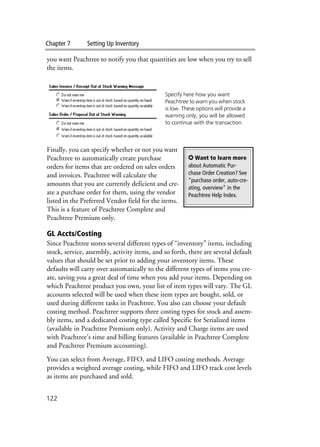 Chapter 7 Setting Up Inventory
122
you want Peachtree to notify you that quantities are low when you try to sell
the items.
Finally, you can specify whether or not you want
Peachtree to automatically create purchase
orders for items that are ordered on sales orders
and invoices. Peachtree will calculate the
amounts that you are currently deficient and cre-
ate a purchase order for them, using the vendor
listed in the Preferred Vendor field for the items.
This is a feature of Peachtree Complete and
Peachtree Premium only.
GL Accts/Costing
Since Peachtree stores several different types of “inventory” items, including
stock, service, assembly, activity items, and so forth, there are several default
values that should be set prior to adding your inventory items. These
defaults will carry over automatically to the different types of items you cre-
ate, saving you a great deal of time when you add your items. Depending on
which Peachtree product you own, your list of item types will vary. The GL
accounts selected will be used when these item types are bought, sold, or
used during different tasks in Peachtree. You also can choose your default
costing method. Peachtree supports three costing types for stock and assem-
bly items, and a dedicated costing type called Specific for Serialized items
(available in Peachtree Premium only). Activity and Charge items are used
with Peachtree’s time and billing features (available in Peachtree Complete
and Peachtree Premium accounting).
You can select from Average, FIFO, and LIFO costing methods. Average
provides a weighted average costing, while FIFO and LIFO track cost levels
as items are purchased and sold.
Specify here how you want
Peachtree to warn you when stock
is low. These options will provide a
warning only; you will be allowed
to continue with the transaction.
✪ Want to learn more
about Automatic Pur-
chase Order Creation? See
“purchase order, auto-cre-
ating, overview” in the
Peachtree Help Index.
 