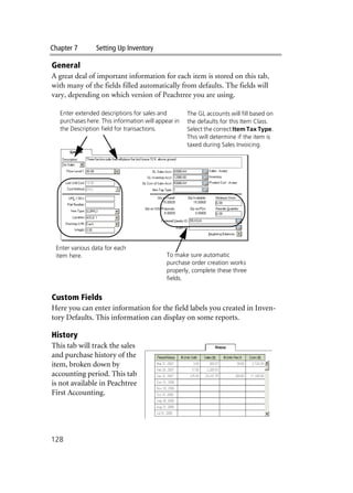 Chapter 7 Setting Up Inventory
128
General
A great deal of important information for each item is stored on this tab,
with many of the fields filled automatically from defaults. The fields will
vary, depending on which version of Peachtree you are using.
Custom Fields
Here you can enter information for the field labels you created in Inven-
tory Defaults. This information can display on some reports.
History
This tab will track the sales
and purchase history of the
item, broken down by
accounting period. This tab
is not available in Peachtree
First Accounting.
Enter extended descriptions for sales and
purchases here. This information will appear in
the Description field for transactions.
Enter various data for each
item here. To make sure automatic
purchase order creation works
properly, complete these three
fields.
The GL accounts will fill based on
the defaults for this Item Class.
Select the correct Item Tax Type.
This will determine if the item is
taxed during Sales Invoicing.
 