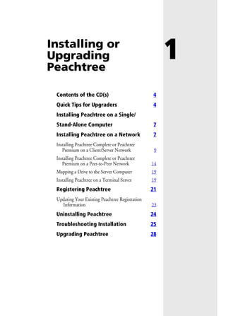 1Installing or
Upgrading
Peachtree
Contents of the CD(s) 4
Quick Tips for Upgraders 4
Installing Peachtree on a Single/
Stand-Alone Computer 7
Installing Peachtree on a Network 7
Installing Peachtree Complete or Peachtree
Premium on a Client/Server Network 9
Installing Peachtree Complete or Peachtree
Premium on a Peer-to-Peer Network 14
Mapping a Drive to the Server Computer 19
Installing Peachtree on a Terminal Server 19
Registering Peachtree 21
Updating Your Existing Peachtree Registration
Information 23
Uninstalling Peachtree 24
Troubleshooting Installation 25
Upgrading Peachtree 28
 
