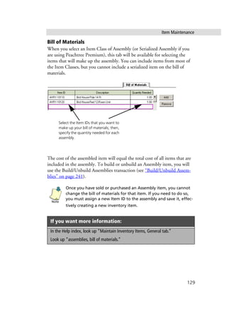Item Maintenance
129
Bill of Materials
When you select an Item Class of Assembly (or Serialized Assembly if you
are using Peachtree Premium), this tab will be available for selecting the
items that will make up the assembly. You can include items from most of
the Item Classes, but you cannot include a serialized item on the bill of
materials.
The cost of the assembled item will equal the total cost of all items that are
included in the assembly. To build or unbuild an Assembly item, you will
use the Build/Unbuild Assemblies transaction (see “Build/Unbuild Assem-
blies” on page 241).
Once you have sold or purchased an Assembly item, you cannot
change the bill of materials for that item. If you need to do so,
you must assign a new Item ID to the assembly and save it, effec-
tively creating a new inventory item.
If you want more information:
In the Help index, look up “Maintain Inventory Items, General tab.”
Look up “assemblies, bill of materials.”
Select the Item IDs that you want to
make up your bill of materials; then,
specify the quantity needed for each
assembly.
Note
 