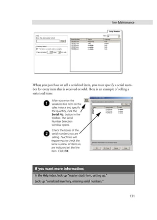 Item Maintenance
131
When you purchase or sell a serialized item, you must specify a serial num-
ber for every item that is received or sold. Here is an example of selling a
serialized item:
If you want more information:
In the Help index, look up “master stock item, setting up.”
Look up “serialized inventory, entering serial numbers.”
After you enter the
serialized line item on the
sales invoice and specify
the quantity, click the
Serial No. button in the
toolbar. The Serial
Number Selection
window opens.
Check the boxes of the
serial numbers you are
selling. Peachtree will
require you to check the
same number of items as
are indicated on the line
item. Click OK.
 