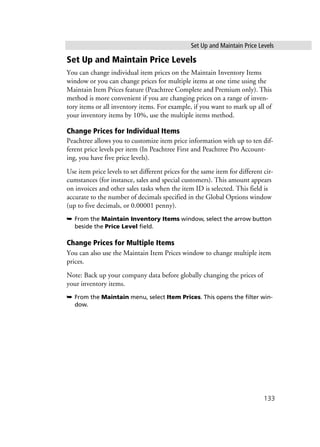 Set Up and Maintain Price Levels
133
Set Up and Maintain Price Levels
You can change individual item prices on the Maintain Inventory Items
window or you can change prices for multiple items at one time using the
Maintain Item Prices feature (Peachtree Complete and Premium only). This
method is more convenient if you are changing prices on a range of inven-
tory items or all inventory items. For example, if you want to mark up all of
your inventory items by 10%, use the multiple items method.
Change Prices for Individual Items
Peachtree allows you to customize item price information with up to ten dif-
ferent price levels per item (In Peachtree First and Peachtree Pro Account-
ing, you have five price levels).
Use item price levels to set different prices for the same item for different cir-
cumstances (for instance, sales and special customers). This amount appears
on invoices and other sales tasks when the item ID is selected. This field is
accurate to the number of decimals specified in the Global Options window
(up to five decimals, or 0.00001 penny).
➥ From the Maintain Inventory Items window, select the arrow button
beside the Price Level field.
Change Prices for Multiple Items
You can also use the Maintain Item Prices window to change multiple item
prices.
Note: Back up your company data before globally changing the prices of
your inventory items.
➥ From the Maintain menu, select Item Prices. This opens the filter win-
dow.
 