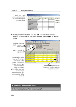 Chapter 7 Setting Up Inventory
134
➥ Make your filter selections and click OK. The Item Prices window
appears. Examine the list and make changes, then click OK to change
prices.
If you want more information:
In the Help index, look up “item price, changing.”
Select from a wide
variety of criteria to filter
the items whose prices
you will update.
Select all the price
levels you want to
recalculate.
Select a method of
adjustment.
You can adjust using
each level’s current
calculation, set in
Default Information.
Or you can set up a
new calculation,
using the current
price or last cost, and
increasing or
decreasing this by a
percentage or dollar
amount.
Clear the Select checkbox for
those items you don’t want to
recalculate prices for.
 