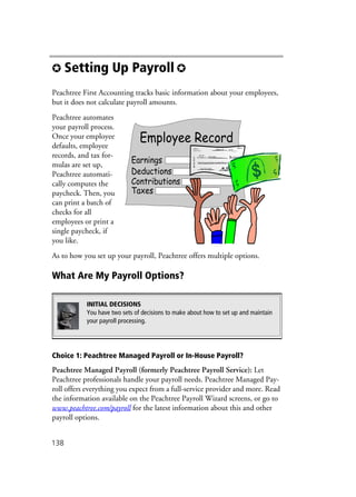 138
✪ Setting Up Payroll ✪
Peachtree First Accounting tracks basic information about your employees,
but it does not calculate payroll amounts.
Peachtree automates
your payroll process.
Once your employee
defaults, employee
records, and tax for-
mulas are set up,
Peachtree automati-
cally computes the
paycheck. Then, you
can print a batch of
checks for all
employees or print a
single paycheck, if
you like.
As to how you set up your payroll, Peachtree offers multiple options.
What Are My Payroll Options?
Choice 1: Peachtree Managed Payroll or In-House Payroll?
Peachtree Managed Payroll (formerly Peachtree Payroll Service): Let
Peachtree professionals handle your payroll needs. Peachtree Managed Pay-
roll offers everything you expect from a full-service provider and more. Read
the information available on the Peachtree Payroll Wizard screens, or go to
www.peachtree.com/payroll for the latest information about this and other
payroll options.
INITIAL DECISIONS
You have two sets of decisions to make about how to set up and maintain
your payroll processing.
 