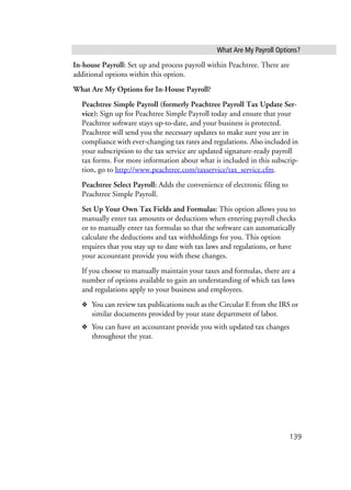 What Are My Payroll Options?
139
In-house Payroll: Set up and process payroll within Peachtree. There are
additional options within this option.
What Are My Options for In-House Payroll?
Peachtree Simple Payroll (formerly Peachtree Payroll Tax Update Ser-
vice): Sign up for Peachtree Simple Payroll today and ensure that your
Peachtree software stays up-to-date, and your business is protected.
Peachtree will send you the necessary updates to make sure you are in
compliance with ever-changing tax rates and regulations. Also included in
your subscription to the tax service are updated signature-ready payroll
tax forms. For more information about what is included in this subscrip-
tion, go to http://www.peachtree.com/taxservice/tax_service.cfm.
Peachtree Select Payroll: Adds the convenience of electronic filing to
Peachtree Simple Payroll.
Set Up Your Own Tax Fields and Formulas: This option allows you to
manually enter tax amounts or deductions when entering payroll checks
or to manually enter tax formulas so that the software can automatically
calculate the deductions and tax withholdings for you. This option
requires that you stay up to date with tax laws and regulations, or have
your accountant provide you with these changes.
If you choose to manually maintain your taxes and formulas, there are a
number of options available to gain an understanding of which tax laws
and regulations apply to your business and employees.
❖ You can review tax publications such as the Circular E from the IRS or
similar documents provided by your state department of labor.
❖ You can have an accountant provide you with updated tax changes
throughout the year.
 