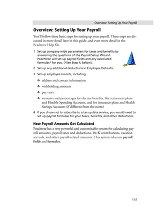 Overview: Setting Up Your Payroll
141
Overview: Setting Up Your Payroll
You’ll follow these basic steps for setting up your payroll. These steps are dis-
cussed in more detail later in this guide, and even more detail in the
Peachtree Help file.
1 Set up company-wide parameters for taxes and benefits by
answering the questions of the Payroll Setup Wizard.
Peachtree will set up payroll fields and any associated
formulas* for you. (*See Step 4, below).
2 Set up any additional deductions in Employee Defaults.
3 Set up employee records, including
❖ address and contact information
❖ withholding amounts
❖ pay rates
❖ amounts and percentages for elective benefits, like retirement plans
and Flexible Spending Accounts, and for insurance plans and Health
Savings Accounts (if different from the norm)
4 If you chose not to subscribe to a tax update service, you would need to
set up payroll formulas for your taxes, benefits, and other deductions.
How Payroll Amounts Get Calculated
Peachtree has a very powerful and customizable system for calculating pay-
roll amounts, payroll taxes and deductions, 401K contributions, vacation
accruals, and other payroll-related amounts. This system relies on payroll
fields and formulas.
 