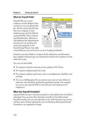 Chapter 8 Setting Up Payroll
142
What Are Payroll Fields?
Payroll fields are to your
employee records (ledgers) what
accounts are to your general led-
ger. All the various payroll taxes
that your company or your
employees pay must be defined
as payroll fields. Most common
payroll deductions, allowances,
and additions (for adjusted gross
amounts) are set up when you
answer the questions in the
Payroll Setup Wizard. Any addi-
tional fields you may need can be set up in Employee Defaults.
Peachtree uses these fields to compute all the deductions and allowances
that, together with gross pay rate information stored in the employee record,
make up net pay.
You can use these fields:
❖ To compute and print amounts on the employee’s W-2 form.
❖ To compute employee-paid state taxes.
❖ To compute employer-paid taxes, such as unemployment, disability, and
training.
❖ To act as a holding place for any amount you want to track, dollars or
otherwise, that should be updated by payroll processing. (For example,
you can set up a payroll field to track advances and repayments for
employees.)
What Are Payroll Formulas?
A payroll field can have a formula attached to it that defines how the field is
calculated. You can enter these formulas yourself, in User-Maintained
Payroll Formulas. Or, you can subscribe to one of the Peachtree tax services,
and have most of them updated for you (in Peachtree-Maintained Payroll
Formulas) as tax regulations change.
 