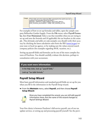 Payroll Setup Wizard
143
For examples of how to set up formulas and tables, open the sample com-
pany Bellwether Garden Supply. From the File menu, select Payroll Formu-
las, then User-Maintained. Select a tax that resembles what you are trying to
set up and note the formula and (if applicable) the tax brackets in the exam-
ple. These formulas and tables are only examples; you should verify their accu-
racy by checking the latest calculation rules from the IRS (www.irs.gov) or
your state or local tax agency, or by making sure the values entered match
company policies (for examples regarding 401K, vacation, etc.).
Setting up payroll fields and formulas can be one of the more complex fea-
tures of Peachtree. You should carefully evaluate this decision, perhaps in
consultation with your accountant.
Payroll Setup Wizard
Most basic payroll information and standard payroll fields are set up for you
when you fill in the information in the Payroll Setup wizard.
➥ From the Maintain menu, select Payroll, and then choose Payroll
Setup Wizard.
Once you have completed the wizard, you can still edit payroll
information there. But the name of the wizard changes to
Payroll Settings Wizard.
Your first choice is between Peachtree’s full-service payroll, one of our tax
update services, or setting up and processing payroll yourself. See the previ-
If you want more information:
In the Help index, look up “payroll fields.”
Look up “tax table formula.”
Note
 