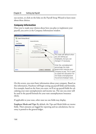 Chapter 8 Setting Up Payroll
144
ous section, or click on the links on the Payroll Setup Wizard to learn more
about these choices.
Company Information
Once you’ve made your choices about how you plan to implement your
payroll, you arrive at the Company Information window.
On this screen, you enter basic information about your company. Based on
this information, Peachtree will begin setting up payroll fields and formulas.
For example, based on the State you enter, we’ll set up payroll fields for cal-
culating your state unemployment and income tax. The rate you enter will
be used in the payroll formula for your state unemployment insurance
(SUI).
If applicable to your state, other state tax rate fields may display.
Employee Meals and Tips: By default, the Tips and Meals fields are memo
fields. Their amounts are logged for reporting and tax calculations, but no
entry is posted to the general ledger.
This state will default when
you are setting up
employees, but you can
change it if necessary.
Enter the unemployment
percentage the state
government requires your
company to pay. This is used
to create the calculation for
SUI (State Unemployment
Insurance) employer taxes.
 