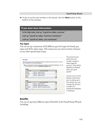 Payroll Setup Wizard
145
➥ To go on to the next window in the wizard, click the Next button at the
bottom of the window.
Pay Types
You can set up a maximum of 20 different pay level types for hourly pay
types and 20 for salary types. This means you can track overtime, bonuses,
or any other special types of pay.
.
Benefits
You can set up many different types of benefits in the Payroll Setup Wizard,
including:
If you want more information:
In the Help index, look up “payroll tax tables, overview.”
Look up “payroll tax tables, Peachtree-maintained.”
Look up “payroll tax tables, user-maintained.”
The accounts you
select here are
usually a wage or
salary expense
account. They will be
debited (increased)
when you post
payroll.
As with much of the
default information
you’re setting up in
the wizard, you can
change the account
numbers for
individual employees
if necessary.
 