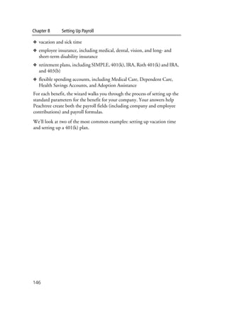 Chapter 8 Setting Up Payroll
146
❖ vacation and sick time
❖ employee insurance, including medical, dental, vision, and long- and
short-term disability insurance
❖ retirement plans, including SIMPLE, 401(k), IRA, Roth 401(k) and IRA,
and 403(b)
❖ flexible spending accounts, including Medical Care, Dependent Care,
Health Savings Accounts, and Adoption Assistance
For each benefit, the wizard walks you through the process of setting up the
standard parameters for the benefit for your company. Your answers help
Peachtree create both the payroll fields (including company and employee
contributions) and payroll formulas.
We’ll look at two of the most common examples: setting up vacation time
and setting up a 401(k) plan.
 