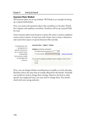 Chapter 8 Setting Up Payroll
148
Insurance Plans: Medical
All insurance plans are set up similarly. We’ll look at an example of setting
up a typical medical plan.
First, you answer the questions about who contributes to the plan. If both
the company and employee contribute, Peachtree will set up a payroll field
for each.
Some insurance plans must be given a name; this name is used on employee
screens and on reports. It must start with a letter, have at least 2 characters,
and cannot have spaces or special characters like asterisks.
Next, you can change whether contributions are taxable or not for this plan.
Peachtree selects the taxes that are usually affected for the benefit. Normally
you would not need to change these settings. However, for local or other
special, non-supported taxes, you may need to change them. You should
check with your taxing authority.
Contributions can
be based on a
specific amount or
on a custom (user-
maintained)
formula you create
to calculate the
amount.
 