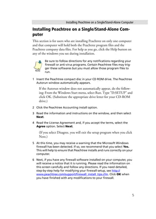 Installing Peachtree on a Single/Stand-Alone Computer
5
Installing Peachtree on a Single/Stand-Alone Com-
puter
This section is for users who are installing Peachtree on only one computer
and that computer will hold both the Peachtree program files and the
Peachtree company data files. For help as you go, click the Help button on
any of the windows you see during installation.
Be sure to follow directions for any notifications regarding your
firewall or anti-virus programs. Certain Peachtree files may trig-
ger these softwares but you must allow those program files to
run.
1 Insert the Peachtree compact disc in your CD ROM drive. The Peachtree
Autorun window automatically appears.
If the Autorun window does not automatically appear, do the follow-
ing: From the Windows Start menu, select Run. Type "D:SETUP" and
click OK. (Substitute the appropriate drive letter for your CD-ROM
drive.)
2 Click the Peachtree Accounting install option.
3 Read the information and instructions on the window, and then select
Next.
4 Read the License Agreement and, if you accept the terms, select the
Agree option. Select Next.
(If you select Disagree, you will exit the setup program when you click
Next.)
5 At this time, you may receive a warning that the Microsoft Windows
firewall has been detected. If so, we recommend that you select Yes.
This will help to ensure that Peachtree installs and runs correctly on your
computer.
6 Next, if you have any firewall software installed on your computer, you
will receive a notice that it is running. Please read the information on
this screen carefully and follow any directions. If you need detailed,
step-by-step help for modifying your firewall setup, see http://
www.peachtree.com/support/firewall_install_tips.cfm. Click OK when
you have finished with any modifications to your firewall.
Note
 
