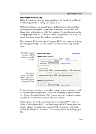 Payroll Setup Wizard
149
Retirement Plans: 401(k)
While all retirement plans are set up similarly in the Payroll Setup Wizard,
we’ll look specifically at setting up a 401(k) plan.
401(k) contributions are generally pretax deductions in which a specified
percentage of the employee’s gross wages is taken out prior to taxes and
placed into a savings plan set up by the company. The contributions and the
savings plan proceeds are tax deferred by the US government. In many com-
panies, employers match the employee contributions.
First, you must decide what type of company 401(k) plan you want to set up
and what general ledger accounts are to be used when recording contribu-
tions.
If your company contributes to the plan, you can enter a percentage or dol-
lar amount for that contribution. Enter each percentage as a positive num-
ber. (Enter 4.0—not 0.04—for 4%.) You can also use a custom formula to
calculate the contribution, or use an advanced formula.
In the example shown above, the company is matching 100% (dollar for
dollar) of all employee 401(k) contributions up to 4%. If an employee con-
tributes a higher percentage (for example, 5%), the company will match
50% of the additional 1% amount. The company has set a matching cap at
6%.
The liability account
is usually a 401(k)
deductions payable
account.
The expense
account is usually a
benefit, pension, or
profit-sharing plan
expense account.
 