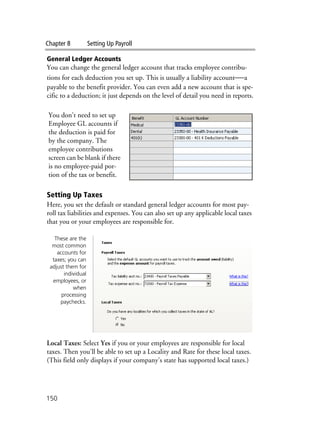Chapter 8 Setting Up Payroll
150
General Ledger Accounts
You can change the general ledger account that tracks employee contribu-
tions for each deduction you set up. This is usually a liability account—a
payable to the benefit provider. You can even add a new account that is spe-
cific to a deduction; it just depends on the level of detail you need in reports.
Setting Up Taxes
Here, you set the default or standard general ledger accounts for most pay-
roll tax liabilities and expenses. You can also set up any applicable local taxes
that you or your employees are responsible for.
Local Taxes: Select Yes if you or your employees are responsible for local
taxes. Then you'll be able to set up a Locality and Rate for these local taxes.
(This field only displays if your company's state has supported local taxes.)
You don't need to set up
Employee GL accounts if
the deduction is paid for
by the company. The
employee contributions
screen can be blank if there
is no employee-paid por-
tion of the tax or benefit.
These are the
most common
accounts for
taxes; you can
adjust them for
individual
employees, or
when
processing
paychecks.
 