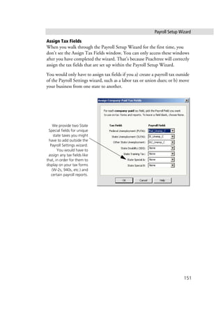Payroll Setup Wizard
151
Assign Tax Fields
When you walk through the Payroll Setup Wizard for the first time, you
don’t see the Assign Tax Fields window. You can only access these windows
after you have completed the wizard. That’s because Peachtree will correctly
assign the tax fields that are set up within the Payroll Setup Wizard.
You would only have to assign tax fields if you a) create a payroll tax outside
of the Payroll Settings wizard, such as a labor tax or union dues; or b) move
your business from one state to another.
We provide two State
Special fields for unique
state taxes you might
have to add outside the
Payroll Settings wizard.
You would have to
assign any tax fields like
that, in order for them to
display on your tax forms
(W-2s, 940s, etc.) and
certain payroll reports.
 
