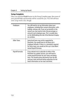 Chapter 8 Setting Up Payroll
152
Setup Complete
Once you click the Finish button on the Setup Complete page, then most of
your payroll fields and formulas will be created for you. You will still have
some setup work to do, though.
Employees You still need to set up information about your
employees, including their contact information, with-
holding, and pay rate. If you set up benefits in the
wizard, you may need to enter the percentages or
amounts each employee pays. This is usually done
on the Withholding Info tab of the Maintain Employ-
ees window.
Other Taxes Some local taxes may not be supported by
Peachtree. You would have to set these up in
Employee Defaults. If there is a calculation required
for these taxes, you would set this up in User-Main-
tained Payroll Formulas.
Payroll Formulas If you elected not to subscribe to either of the
Peachtree tax update services, you will need to
create payroll formulas for your taxes and deduc-
tions. You should review documents from the IRS
and your state and local taxing authorities for the
latest information on tax rates and limits.
 