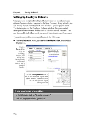 Chapter 8 Setting Up Payroll
156
Setting Up Employee Defaults
Once you have completed the Payroll Setup wizard (or copied employee
defaults from an existing company in the New Company Setup wizard), you
can modify payroll setup to match your business’s specific payroll needs.
The information on the Employee Defaults window displays standard
employee information that will be used to calculate payroll amounts. You
can also modify individual employee records for unique setup, if necessary.
To examine or modify employee defaults, do the following:
➥ From the Maintain menu, select Default Information, then choose
Employees.
If you want more information:
In the Help index, look up “defaults, employee.”
Look up “employee defaults, general tab.”
Use the
General tab
to set up
employee
custom field
labels, how
names display
on lists and
reports, and a
standard
locality.
Use the Employee Fields tab to
add or edit employee payroll fields
(taxes, benefits, deductions) that
can’t be set up in the Payroll
Settings wizard.
Use the Company
Fields tab for
employer-paid taxes
(such as state
unemployment) and
any employer-paid
portion of benefits or
deductions.
 