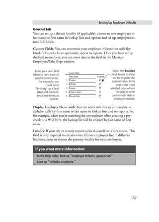 Setting Up Employee Defaults
157
General Tab
You can set up a default locality (if applicable); choose to sort employees by
last name or first name in lookup lists and reports; and set up employee cus-
tom field labels.
Custom Fields: You can customize your employee information with five
blank fields, which can optionally appear in reports. Once you have set up
the field names here, you can enter data in the field in the Maintain
Employees/Sales Reps window.
Display Employee Name with: You can select whether to sort employees
alphabetically by first name or last name in lookup lists and on reports. So,
for example, when you're searching for an employee when creating a pay-
check or a W-2 form, the lookup list will be ordered by last name or first
name.
Locality: If your city or county requires a local payroll tax, enter it here. This
field is only required in certain states. If your employees live in different
localities, enter or choose the primary locality for most employees.
If you want more information:
In the Help index, look up “employee defaults, general tab.”
Look up “defaults, employee.”
Enter your own field
labels to keep track of
specific information.
For example, you
could enter
“Birthday” as a field
label and maintain
employee birthday
records.
Select the Enabled
check boxes to allow
access to particular
custom fields. If the
check box is not
selected, you will not
be able to enter
custom field data in
employee records.
 