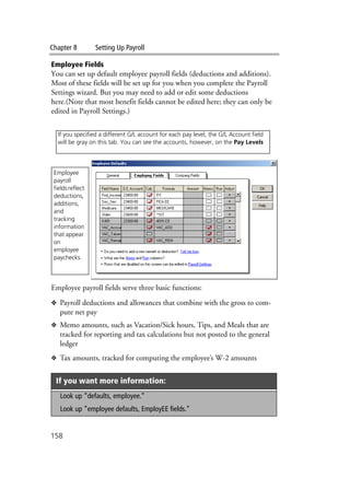 Chapter 8 Setting Up Payroll
158
Employee Fields
You can set up default employee payroll fields (deductions and additions).
Most of these fields will be set up for you when you complete the Payroll
Settings wizard. But you may need to add or edit some deductions
here.(Note that most benefit fields cannot be edited here; they can only be
edited in Payroll Settings.)
Employee payroll fields serve three basic functions:
❖ Payroll deductions and allowances that combine with the gross to com-
pute net pay
❖ Memo amounts, such as Vacation/Sick hours, Tips, and Meals that are
tracked for reporting and tax calculations but not posted to the general
ledger
❖ Tax amounts, tracked for computing the employee’s W-2 amounts
If you want more information:
Look up “defaults, employee.”
Look up “employee defaults, EmployEE fields.”
If you specified a different G/L account for each pay level, the G/L Account field
will be gray on this tab. You can see the accounts, however, on the Pay Levels
Employee
payroll
fieldsreflect
deductions,
additions,
and
tracking
information
that appear
on
employee
paychecks.
 