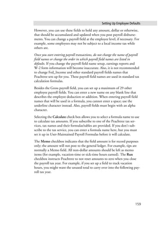 Setting Up Employee Defaults
159
However, you can use these fields to hold any amount, dollar or otherwise,
that should be accumulated and updated when you post payroll disburse-
ments. You can change a payroll field at the employee level, if necessary. For
example, some employees may not be subject to a local income tax while
others are.
Once you start entering payroll transactions, do not change the name of payroll
field names or change the order in which payroll field names are listed in
defaults. If you change the payroll field name setup, earnings reports and
W-2 form information will become inaccurate. Also, it is not recommended
to change Fed_Income and other standard payroll fields names that
Peachtree sets up for you. These payroll field names are used in standard tax
calculation formulas.
Besides the Gross payroll field, you can set up a maximum of 29 other
employee payroll fields. You can enter a new name on any blank line that
describes the employee deduction or addition. When entering payroll field
names that will be used in a formula, you cannot enter a space; use the
underline character instead. Also, payroll fields must begin with an alpha
character.
Selecting the Calculate check box allows you to select a formula name to use
to calculate tax amounts. If you subscribe to one of the Peachtree tax ser-
vices, tax names and their formulas/tables are provided. If you don’t sub-
scribe to the tax service, you can enter a formula name here, but you must
set it up in User-Maintained Payroll Formulas before it will calculate.
The Memo checkbox indicates that the field amount is for record purposes
only; the amount will not post to the general ledger. For example, tips are
normally a Memo field. All non-dollar amounts should be left as memo
items (for example, vacation-time or sick-time hours earned). The Run
checkbox instructs Peachtree to not reset amounts to zero when you close
the payroll tax year. For example, if you set up a field to track vacation
hours, you might want the unused total to carry over into the following pay-
roll tax year.
 