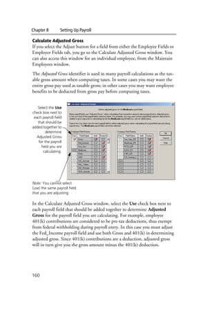 Chapter 8 Setting Up Payroll
160
Calculate Adjusted Gross
If you select the Adjust button for a field from either the Employee Fields or
Employer Fields tab, you go to the Calculate Adjusted Gross window. You
can also access this window for an individual employee, from the Maintain
Employees window.
The Adjusted Gross identifier is used in many payroll calculations as the tax-
able gross amount when computing taxes. In some cases you may want the
entire gross pay used as taxable gross; in other cases you may want employee
benefits to be deducted from gross pay before computing taxes.
In the Calculate Adjusted Gross window, select the Use check box next to
each payroll field that should be added together to determine Adjusted
Gross for the payroll field you are calculating. For example, employee
401(k) contributions are considered to be pre-tax deductions, thus exempt
from federal withholding during payroll entry. In this case you must adjust
the Fed_Income payroll field and use both Gross and 401(k) in determining
adjusted gross. Since 401(k) contributions are a deduction, adjusted gross
will in turn give you the gross amount minus the 401(k) deduction.
Note: You cannot select
(use) the same payroll field
that you are adjusting.
Select the Use
check box next to
each payroll field
that should be
added together to
determine
Adjusted Gross
for the payroll
field you are
calculating.
 