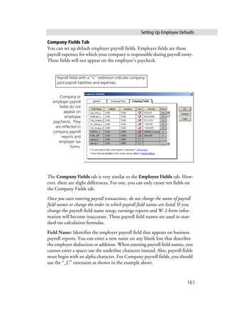 Setting Up Employee Defaults
161
Company Fields Tab
You can set up default employer payroll fields. Employer fields are those
payroll expenses for which your company is responsible during payroll entry.
These fields will not appear on the employee’s paycheck.
The Company Fields tab is very similar to the Employee Fields tab. How-
ever, there are slight differences. For one, you can only create ten fields on
the Company Fields tab.
Once you start entering payroll transactions, do not change the name of payroll
field names or change the order in which payroll field names are listed. If you
change the payroll field name setup, earnings reports and W-2 form infor-
mation will become inaccurate. These payroll field names are used in stan-
dard tax calculation formulas.
Field Name: Identifies the employer payroll field that appears on business
payroll reports. You can enter a new name on any blank line that describes
the employer deduction or addition. When entering payroll field names, you
cannot enter a space; use the underline character instead. Also, payroll fields
must begin with an alpha character. For Company payroll fields, you should
use the “_C” extension as shown in the example above.
Company or
employer payroll
fields do not
appear on
employee
paychecks. They
are reflected in
company payroll
reports and
employer tax
forms.
Payroll fields with a “C” extension indicate company-
paid payroll liabilities and expenses.
 