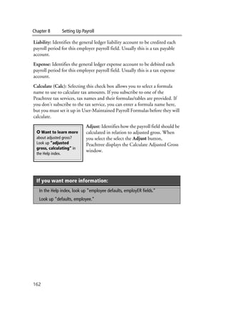 Chapter 8 Setting Up Payroll
162
Liability: Identifies the general ledger liability account to be credited each
payroll period for this employer payroll field. Usually this is a tax payable
account.
Expense: Identifies the general ledger expense account to be debited each
payroll period for this employer payroll field. Usually this is a tax expense
account.
Calculate (Calc): Selecting this check box allows you to select a formula
name to use to calculate tax amounts. If you subscribe to one of the
Peachtree tax services, tax names and their formulas/tables are provided. If
you don’t subscribe to the tax service, you can enter a formula name here,
but you must set it up in User-Maintained Payroll Formulas before they will
calculate.
Adjust: Identifies how the payroll field should be
calculated in relation to adjusted gross. When
you select the select the Adjust button,
Peachtree displays the Calculate Adjusted Gross
window.
If you want more information:
In the Help index, look up “employee defaults, employER fields.”
Look up “defaults, employee.”
✪ Want to learn more
about adjusted gross?
Look up “adjusted
gross, calculating” in
the Help index.
 
